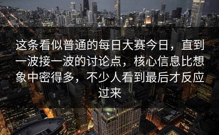 这条看似普通的每日大赛今日，直到一波接一波的讨论点，核心信息比想象中密得多，不少人看到最后才反应过来