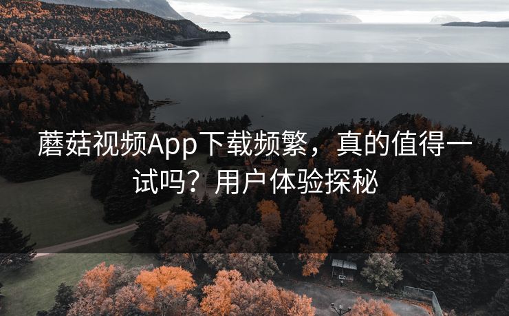蘑菇视频App下载频繁，真的值得一试吗？用户体验探秘