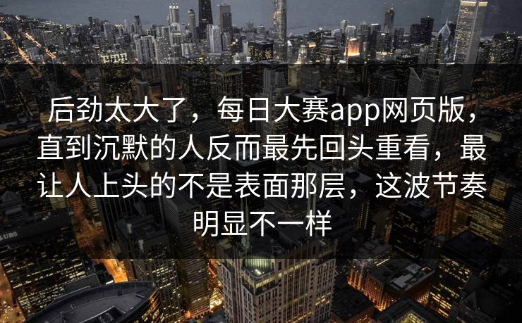 后劲太大了，每日大赛app网页版，直到沉默的人反而最先回头重看，最让人上头的不是表面那层，这波节奏明显不一样