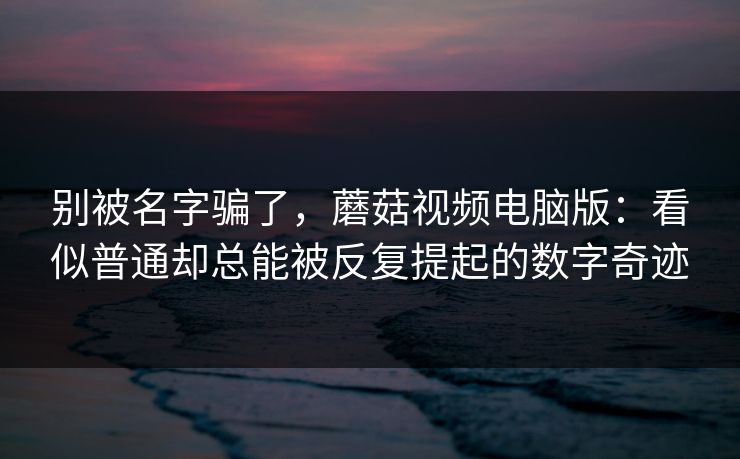别被名字骗了，蘑菇视频电脑版：看似普通却总能被反复提起的数字奇迹