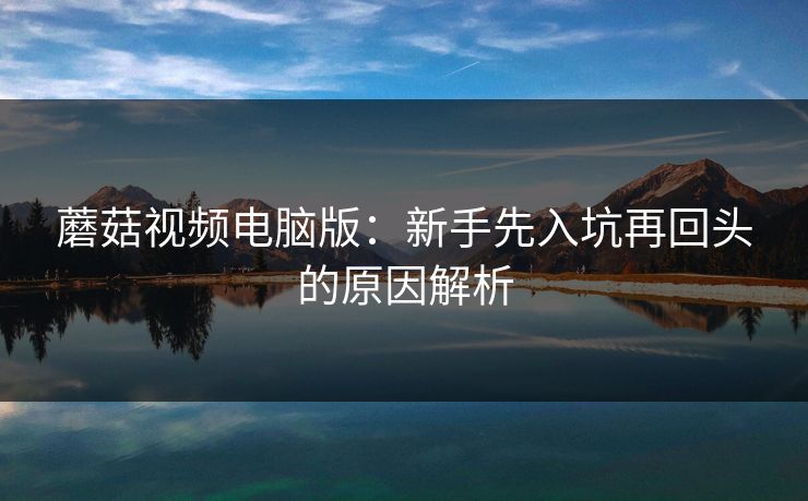 蘑菇视频电脑版：新手先入坑再回头的原因解析