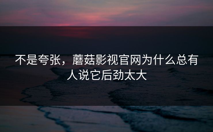 不是夸张，蘑菇影视官网为什么总有人说它后劲太大