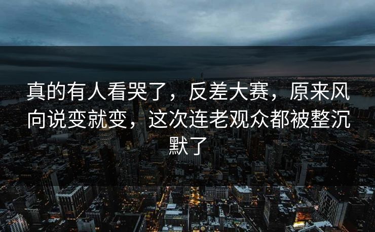 真的有人看哭了，反差大赛，原来风向说变就变，这次连老观众都被整沉默了