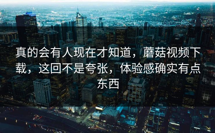 真的会有人现在才知道，蘑菇视频下载，这回不是夸张，体验感确实有点东西