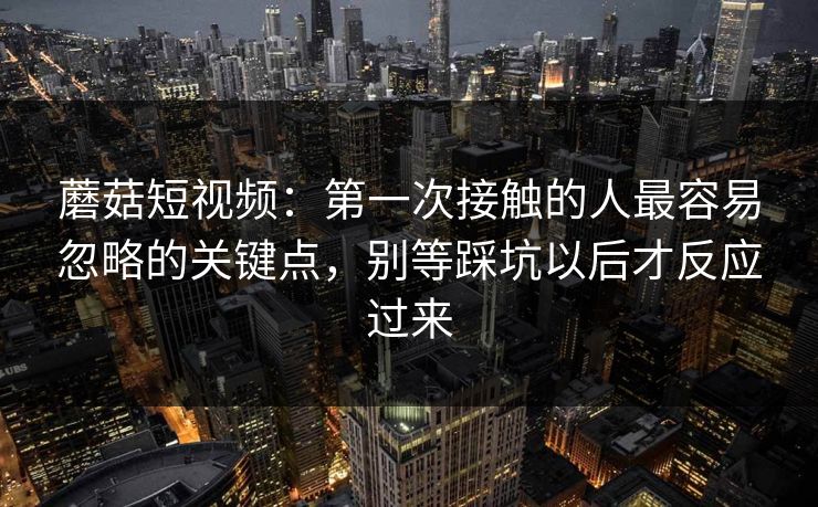 蘑菇短视频：第一次接触的人最容易忽略的关键点，别等踩坑以后才反应过来
