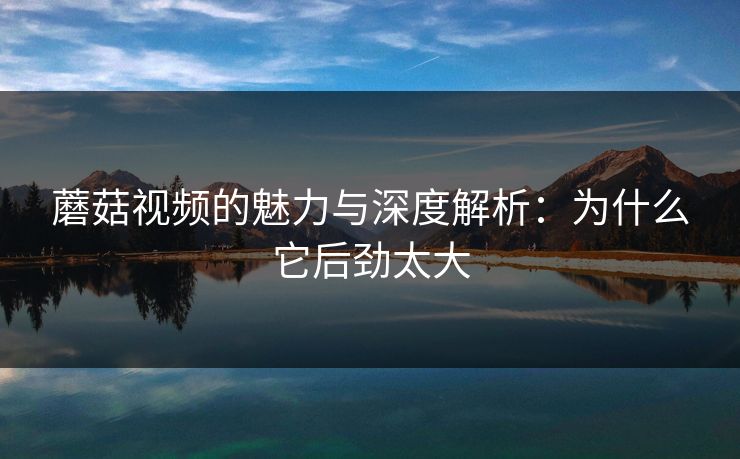 蘑菇视频的魅力与深度解析：为什么它后劲太大
