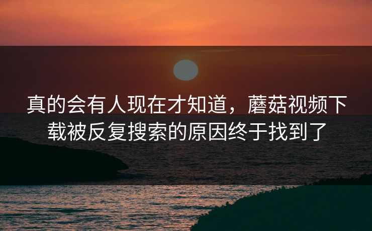 真的会有人现在才知道，蘑菇视频下载被反复搜索的原因终于找到了
