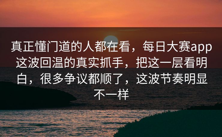 真正懂门道的人都在看，每日大赛app这波回温的真实抓手，把这一层看明白，很多争议都顺了，这波节奏明显不一样