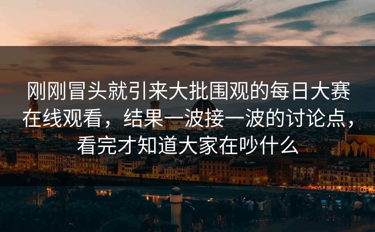 刚刚冒头就引来大批围观的每日大赛在线观看，结果一波接一波的讨论点，看完才知道大家在吵什么