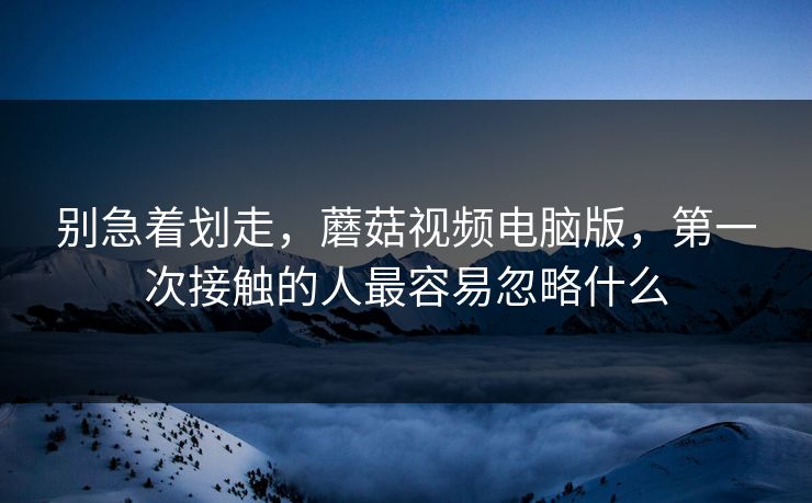 别急着划走，蘑菇视频电脑版，第一次接触的人最容易忽略什么