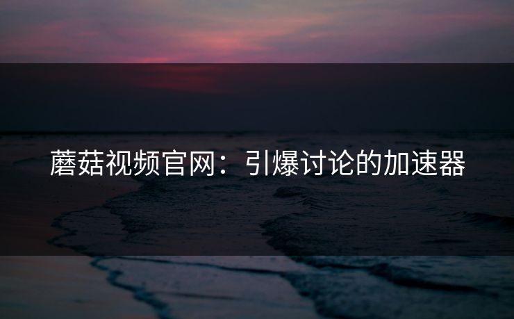 蘑菇视频官网：引爆讨论的加速器