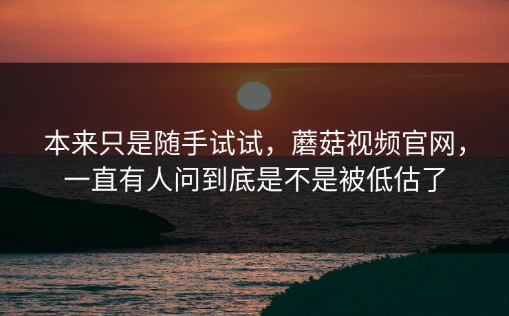 本来只是随手试试，蘑菇视频官网，一直有人问到底是不是被低估了