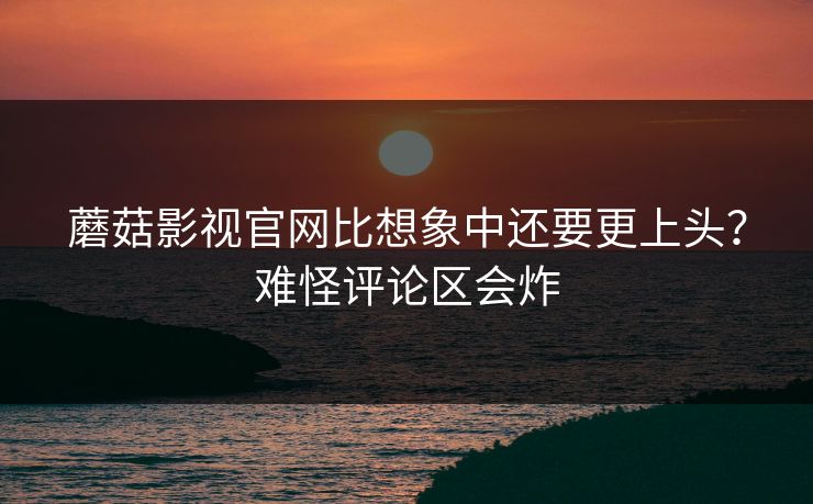 蘑菇影视官网比想象中还要更上头？难怪评论区会炸