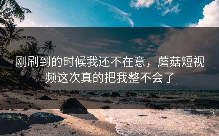刚刷到的时候我还不在意，蘑菇短视频这次真的把我整不会了