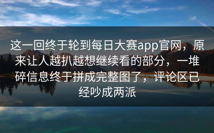 这一回终于轮到每日大赛app官网，原来让人越扒越想继续看的部分，一堆碎信息终于拼成完整图了，评论区已经吵成两派