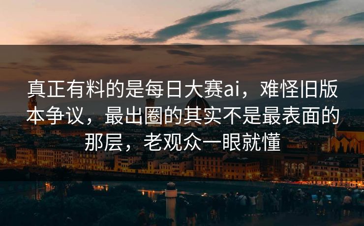 真正有料的是每日大赛ai，难怪旧版本争议，最出圈的其实不是最表面的那层，老观众一眼就懂