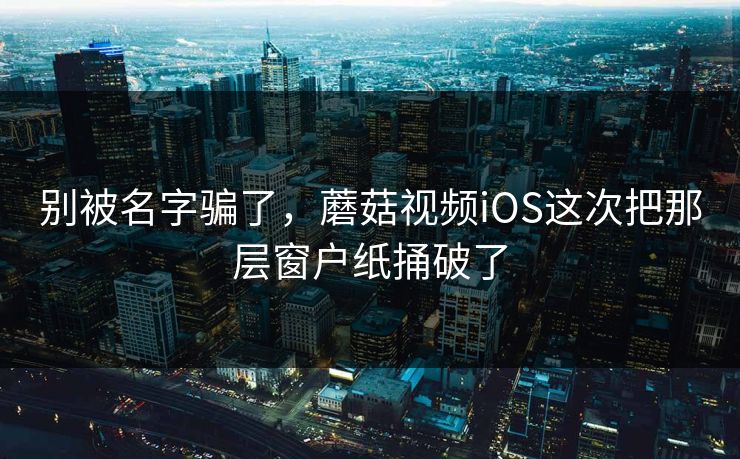 别被名字骗了，蘑菇视频iOS这次把那层窗户纸捅破了