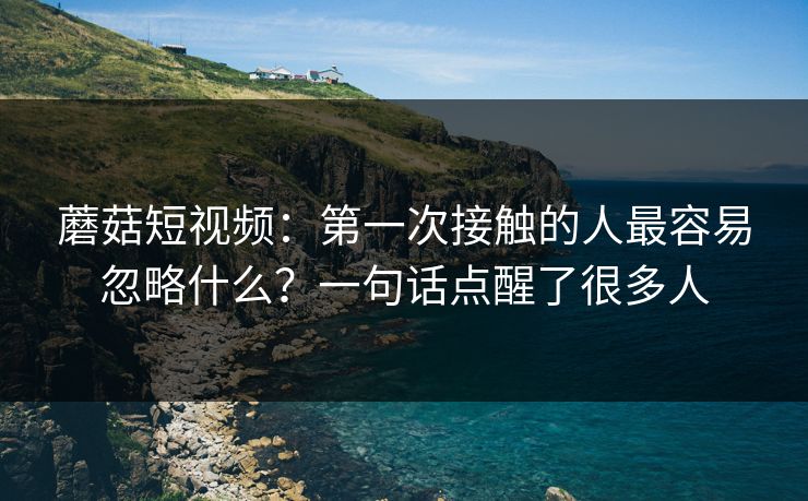 蘑菇短视频：第一次接触的人最容易忽略什么？一句话点醒了很多人