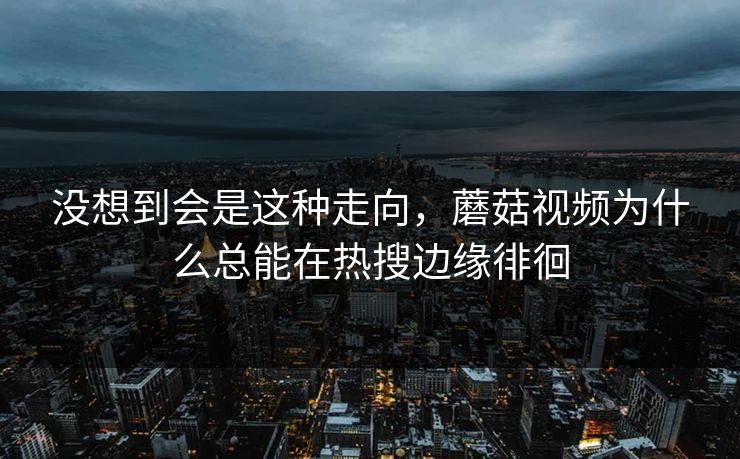 没想到会是这种走向，蘑菇视频为什么总能在热搜边缘徘徊