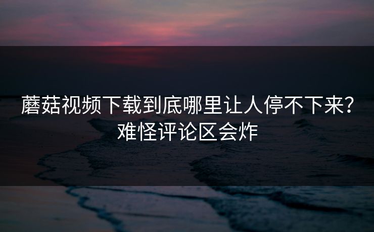 蘑菇视频下载到底哪里让人停不下来？难怪评论区会炸