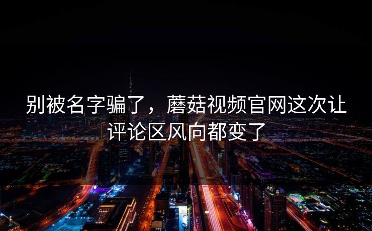 别被名字骗了，蘑菇视频官网这次让评论区风向都变了