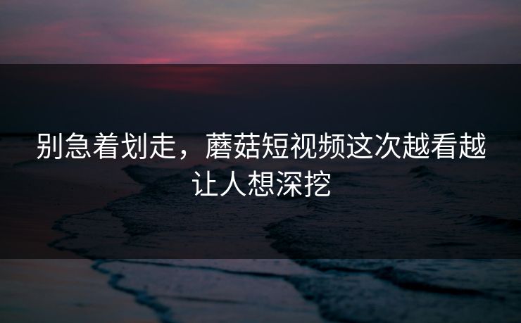 别急着划走，蘑菇短视频这次越看越让人想深挖