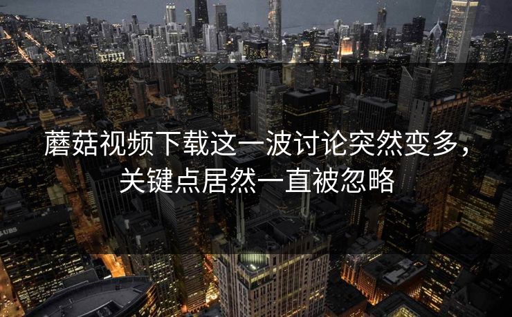 蘑菇视频下载这一波讨论突然变多，关键点居然一直被忽略