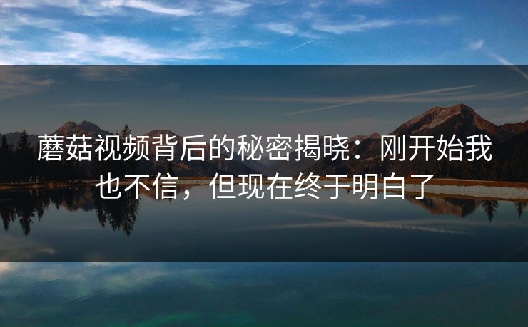 蘑菇视频背后的秘密揭晓：刚开始我也不信，但现在终于明白了