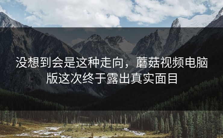没想到会是这种走向，蘑菇视频电脑版这次终于露出真实面目