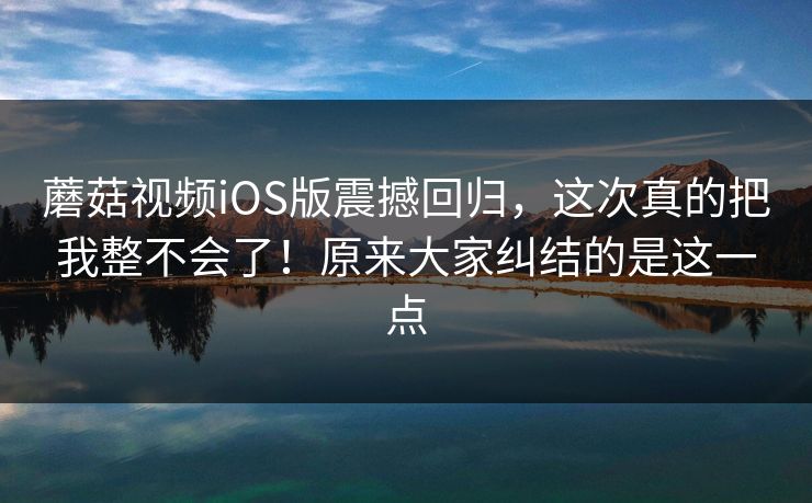 蘑菇视频iOS版震撼回归，这次真的把我整不会了！原来大家纠结的是这一点