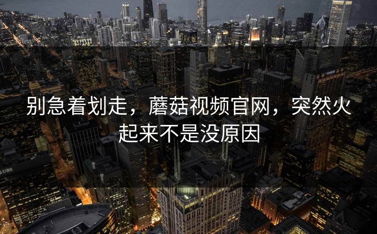 别急着划走，蘑菇视频官网，突然火起来不是没原因