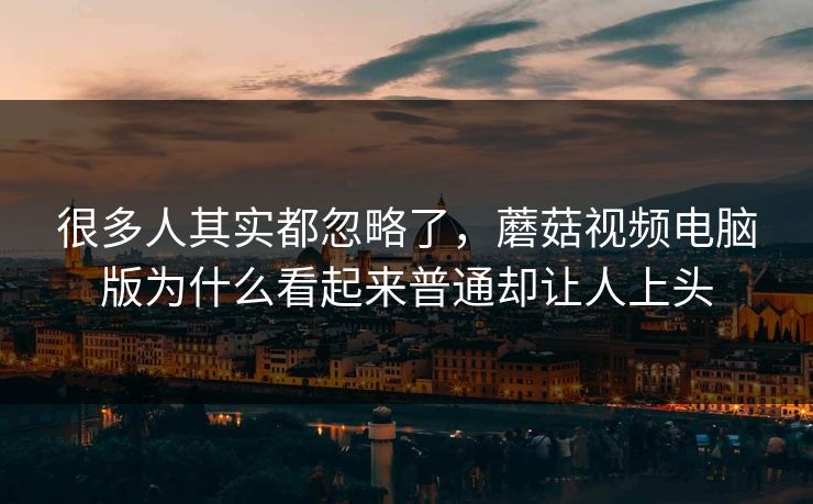 很多人其实都忽略了，蘑菇视频电脑版为什么看起来普通却让人上头