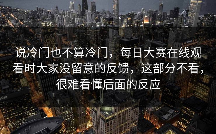 说冷门也不算冷门，每日大赛在线观看时大家没留意的反馈，这部分不看，很难看懂后面的反应