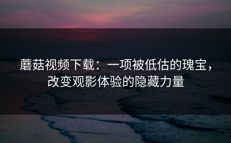 蘑菇视频下载：一项被低估的瑰宝，改变观影体验的隐藏力量