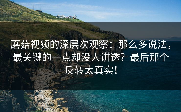 蘑菇视频的深层次观察:那么多说法,最关键的一点却没人讲透?最后那个反转太真实! 蘑菇视频的深层次观察:那么多说法,最关键的一点却没人讲透?最后那个反转太真实!