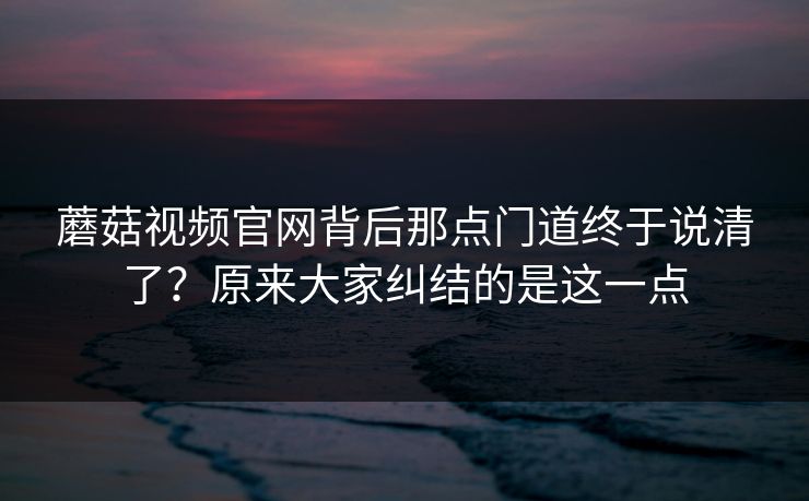 蘑菇视频官网背后那点门道终于说清了?原来大家纠结的是这一点 蘑菇视频官网背后那点门道终于说清了?原来大家纠结的是这一点