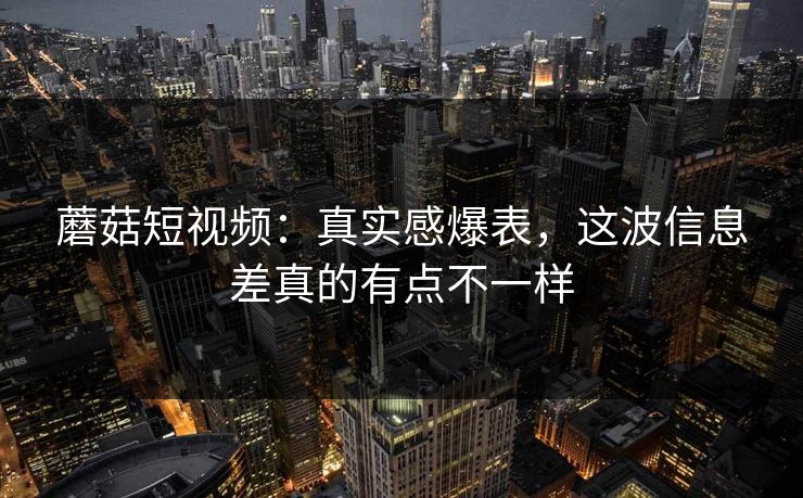 蘑菇短视频:真实感爆表,这波信息差真的有点不一样 蘑菇短视频:真实感爆表,这波信息差真的有点不一样