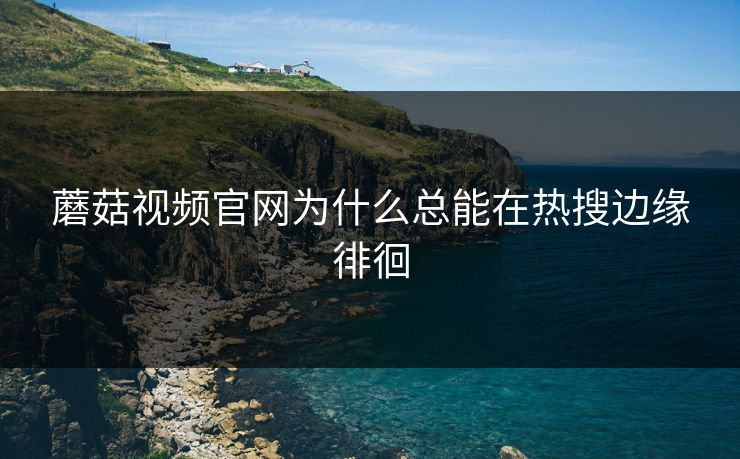 蘑菇视频官网为什么总能在热搜边缘徘徊