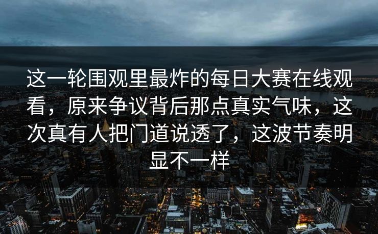 这一轮围观里最炸的每日大赛在线观看,原来争议背后那点真实气味,这次真有人把门道说透了,这波节奏明显不一样 这一轮围观里最炸的每日大赛在线观看,原来争议背后那点真实气味,这次真有人把门道说透了,这波节奏明显不一样