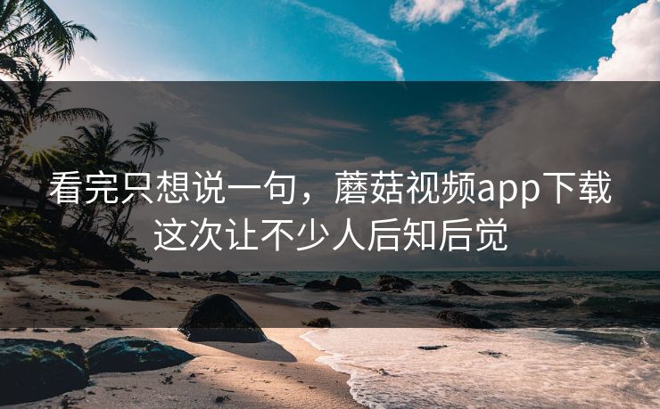 看完只想说一句，蘑菇视频app下载这次让不少人后知后觉