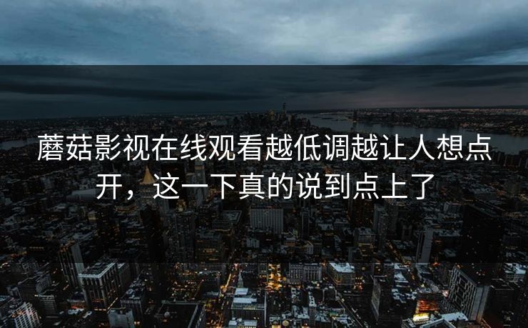 蘑菇影视在线观看越低调越让人想点开,这一下真的说到点上了 蘑菇影视在线观看越低调越让人想点开,这一下真的说到点上了