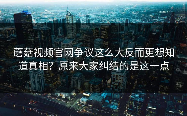 蘑菇视频官网争议这么大反而更想知道真相?原来大家纠结的是这一点 蘑菇视频官网争议这么大反而更想知道真相?原来大家纠结的是这一点