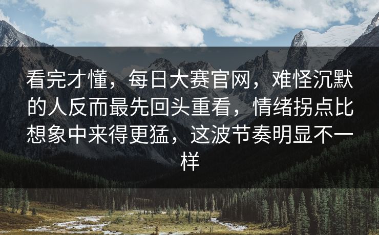 看完才懂，每日大赛官网，难怪沉默的人反而最先回头重看，情绪拐点比想象中来得更猛，这波节奏明显不一样