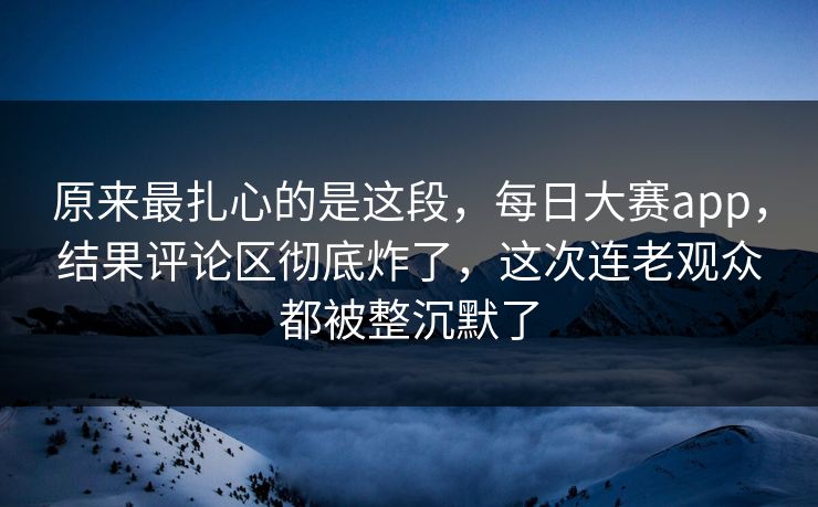原来最扎心的是这段，每日大赛app，结果评论区彻底炸了，这次连老观众都被整沉默了