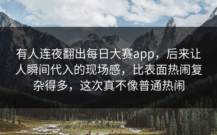 有人连夜翻出每日大赛app，后来让人瞬间代入的现场感，比表面热闹复杂得多，这次真不像普通热闹