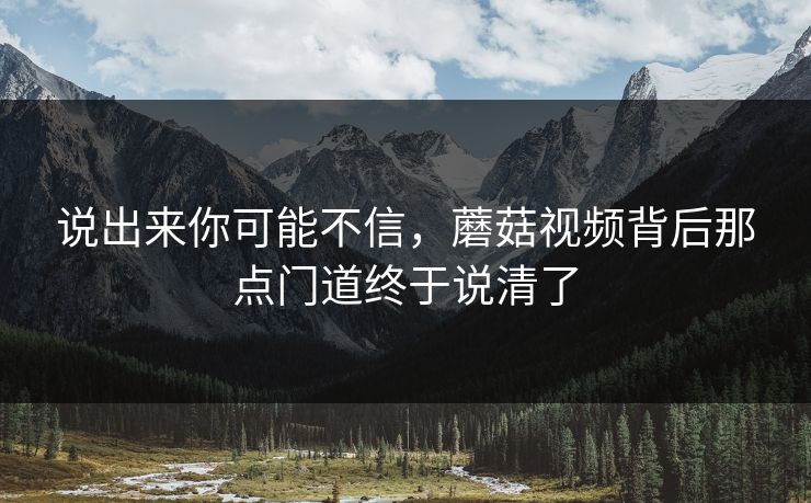 说出来你可能不信,蘑菇视频背后那点门道终于说清了 说出来你可能不信,蘑菇视频背后那点门道终于说清了
