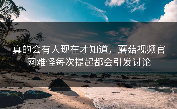 真的会有人现在才知道，蘑菇视频官网难怪每次提起都会引发讨论