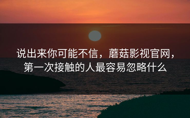 说出来你可能不信,蘑菇影视官网,第一次接触的人最容易忽略什么 说出来你可能不信,蘑菇影视官网,第一次接触的人最容易忽略什么