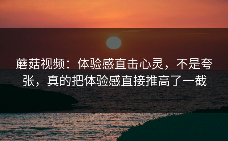 蘑菇视频:体验感直击心灵,不是夸张,真的把体验感直接推高了一截 蘑菇视频:体验感直击心灵,不是夸张,真的把体验感直接推高了一截