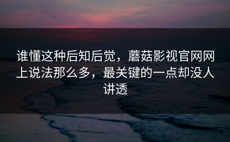 谁懂这种后知后觉，蘑菇影视官网网上说法那么多，最关键的一点却没人讲透